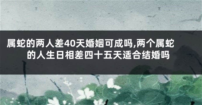 属蛇的两人差40天婚姻可成吗,两个属蛇的人生日相差四十五天适合结婚吗