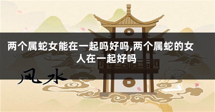 两个属蛇女能在一起吗好吗,两个属蛇的女人在一起好吗