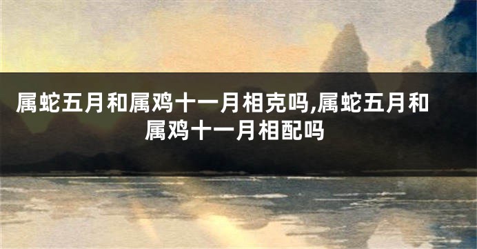 属蛇五月和属鸡十一月相克吗,属蛇五月和属鸡十一月相配吗
