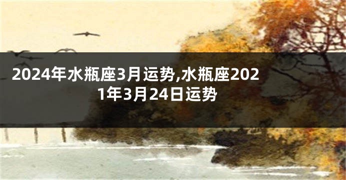 2024年水瓶座3月运势,水瓶座2021年3月24日运势