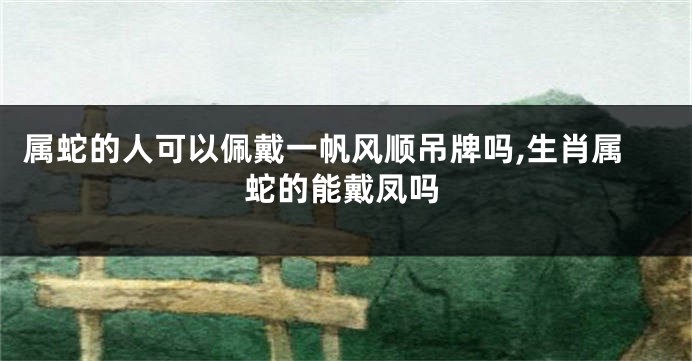 属蛇的人可以佩戴一帆风顺吊牌吗,生肖属蛇的能戴凤吗