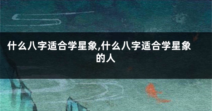 什么八字适合学星象,什么八字适合学星象的人