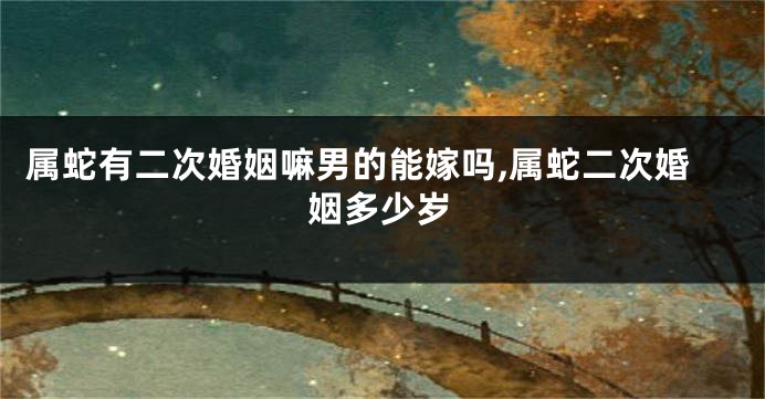 属蛇有二次婚姻嘛男的能嫁吗,属蛇二次婚姻多少岁