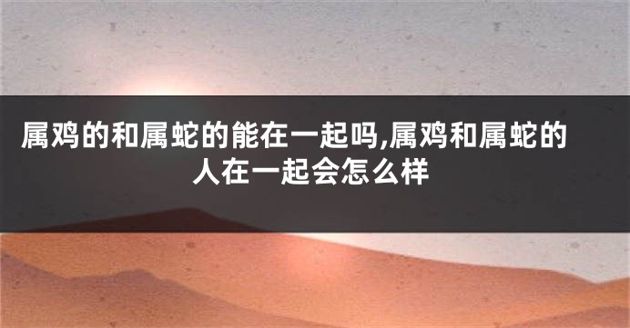 属鸡的和属蛇的能在一起吗,属鸡和属蛇的人在一起会怎么样