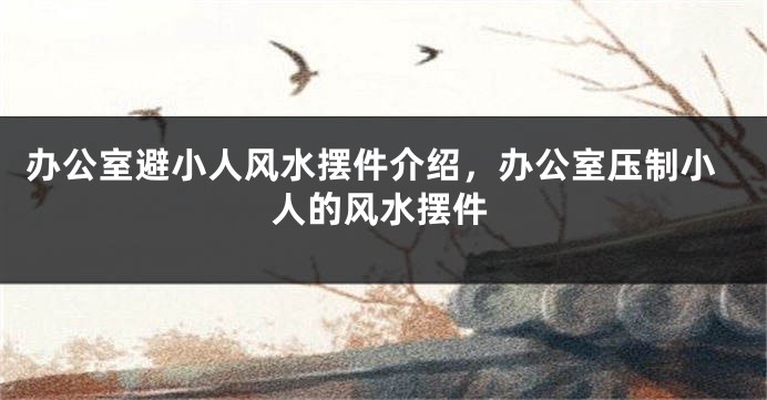 办公室避小人风水摆件介绍，办公室压制小人的风水摆件