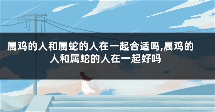 属鸡的人和属蛇的人在一起合适吗,属鸡的人和属蛇的人在一起好吗