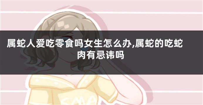 属蛇人爱吃零食吗女生怎么办,属蛇的吃蛇肉有忌讳吗