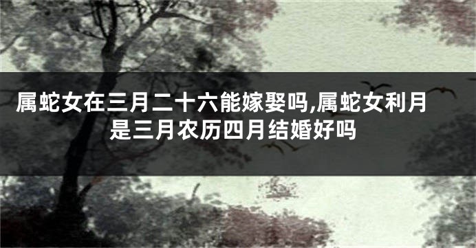 属蛇女在三月二十六能嫁娶吗,属蛇女利月是三月农历四月结婚好吗