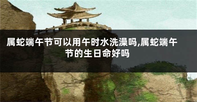 属蛇端午节可以用午时水洗澡吗,属蛇端午节的生日命好吗