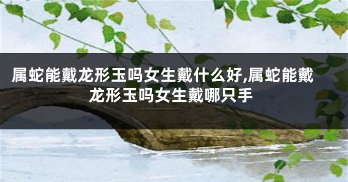 属蛇能戴龙形玉吗女生戴什么好,属蛇能戴龙形玉吗女生戴哪只手
