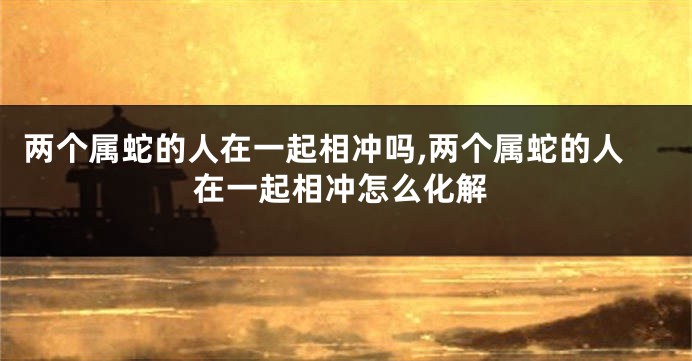两个属蛇的人在一起相冲吗,两个属蛇的人在一起相冲怎么化解
