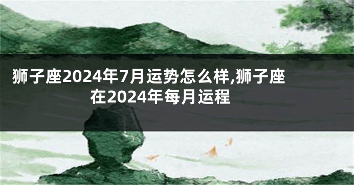 狮子座2024年7月运势怎么样,狮子座在2024年每月运程