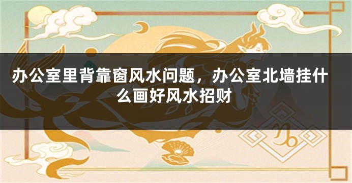 办公室里背靠窗风水问题，办公室北墙挂什么画好风水招财
