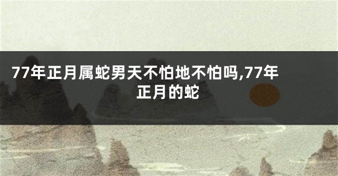 77年正月属蛇男天不怕地不怕吗,77年正月的蛇