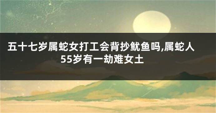 五十七岁属蛇女打工会背抄鱿鱼吗,属蛇人55岁有一劫难女土