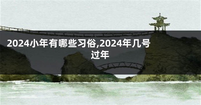 2024小年有哪些习俗,2024年几号过年