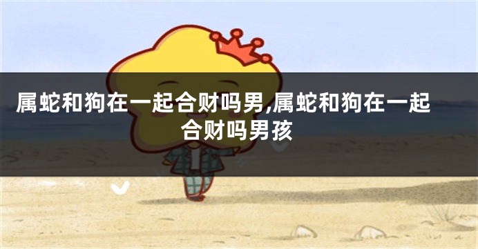 属蛇和狗在一起合财吗男,属蛇和狗在一起合财吗男孩