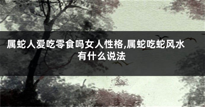属蛇人爱吃零食吗女人性格,属蛇吃蛇风水有什么说法