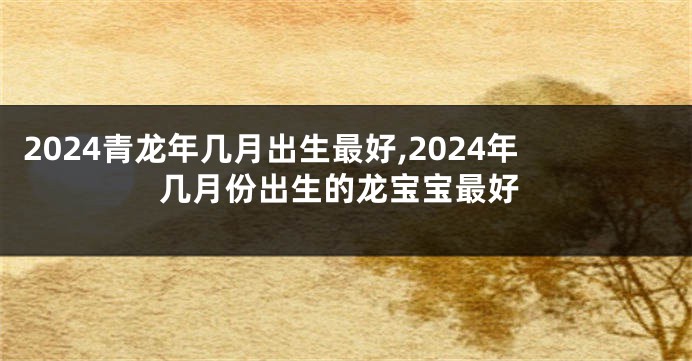 2024青龙年几月出生最好,2024年几月份出生的龙宝宝最好