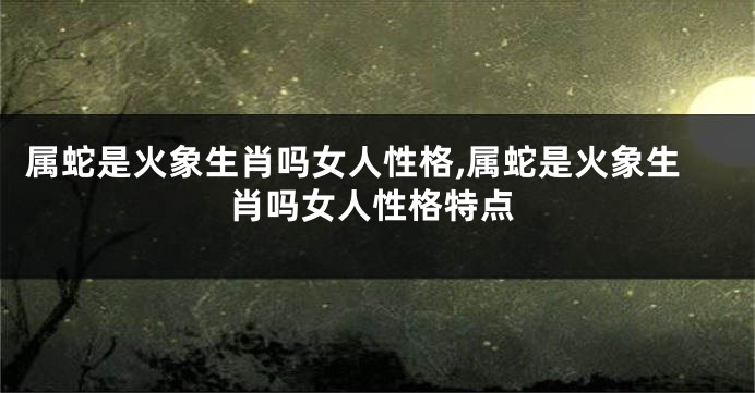 属蛇是火象生肖吗女人性格,属蛇是火象生肖吗女人性格特点