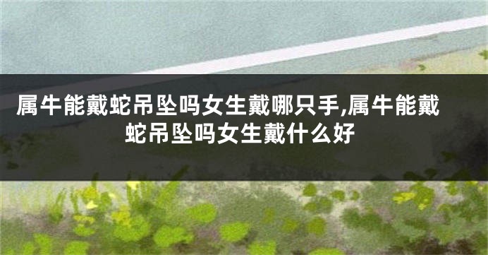 属牛能戴蛇吊坠吗女生戴哪只手,属牛能戴蛇吊坠吗女生戴什么好