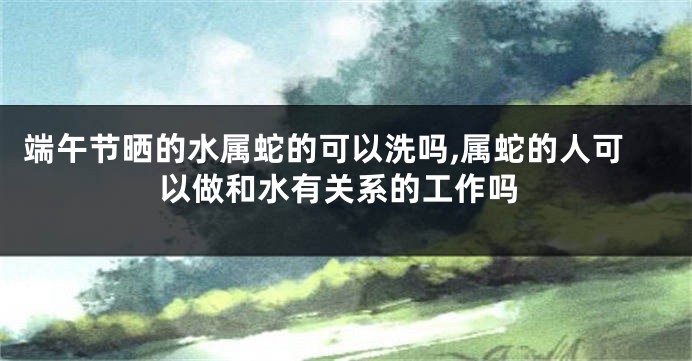 端午节晒的水属蛇的可以洗吗,属蛇的人可以做和水有关系的工作吗