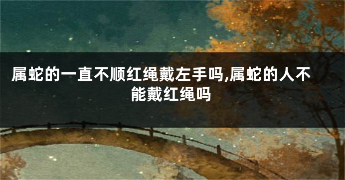属蛇的一直不顺红绳戴左手吗,属蛇的人不能戴红绳吗