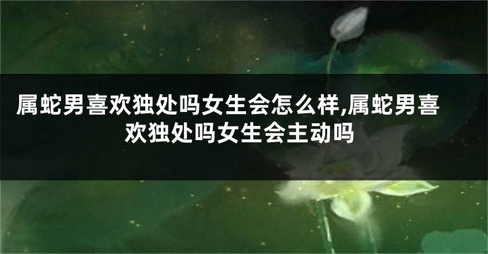 属蛇男喜欢独处吗女生会怎么样,属蛇男喜欢独处吗女生会主动吗