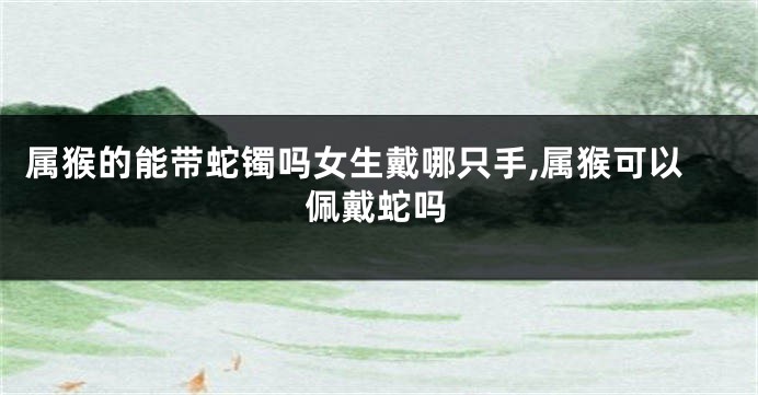 属猴的能带蛇镯吗女生戴哪只手,属猴可以佩戴蛇吗