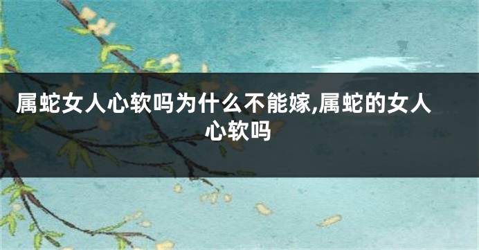 属蛇女人心软吗为什么不能嫁,属蛇的女人心软吗