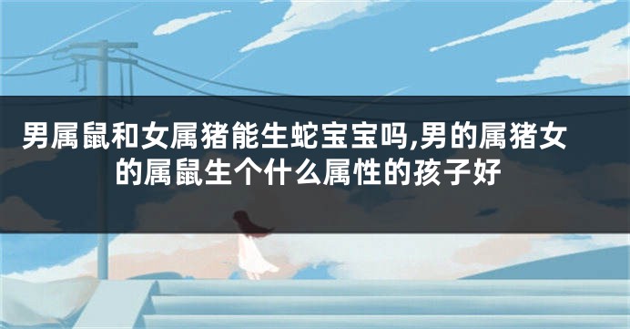 男属鼠和女属猪能生蛇宝宝吗,男的属猪女的属鼠生个什么属性的孩子好