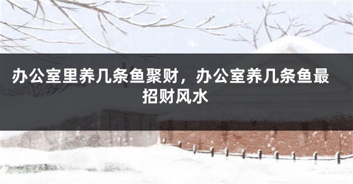 办公室里养几条鱼聚财，办公室养几条鱼最招财风水