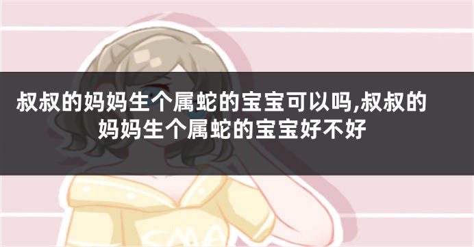 叔叔的妈妈生个属蛇的宝宝可以吗,叔叔的妈妈生个属蛇的宝宝好不好