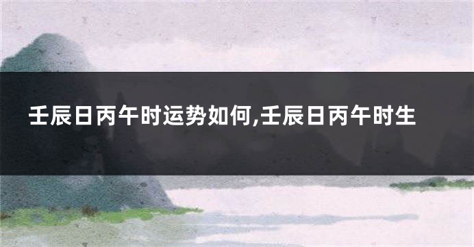 壬辰日丙午时运势如何,壬辰日丙午时生