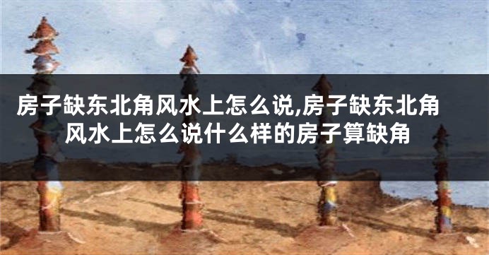 房子缺东北角风水上怎么说,房子缺东北角风水上怎么说什么样的房子算缺角