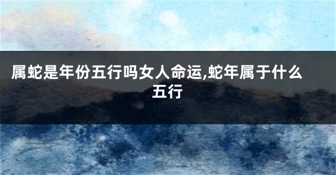 属蛇是年份五行吗女人命运,蛇年属于什么五行