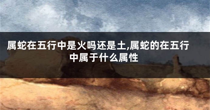 属蛇在五行中是火吗还是土,属蛇的在五行中属于什么属性