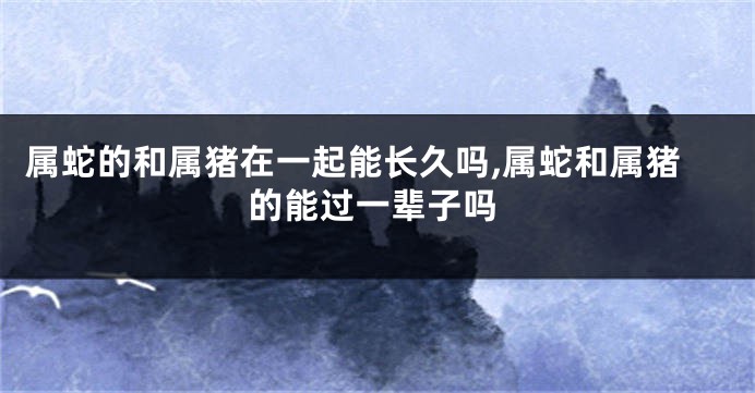 属蛇的和属猪在一起能长久吗,属蛇和属猪的能过一辈子吗