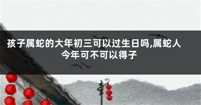 孩子属蛇的大年初三可以过生日吗,属蛇人今年可不可以得子