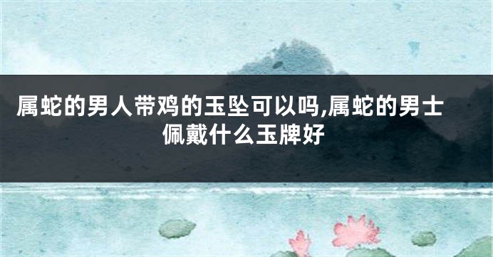 属蛇的男人带鸡的玉坠可以吗,属蛇的男士佩戴什么玉牌好