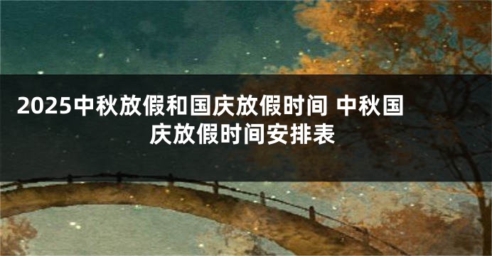 2025中秋放假和国庆放假时间 中秋国庆放假时间安排表