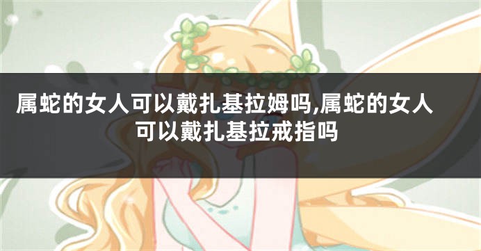 属蛇的女人可以戴扎基拉姆吗,属蛇的女人可以戴扎基拉戒指吗