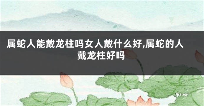属蛇人能戴龙柱吗女人戴什么好,属蛇的人戴龙柱好吗