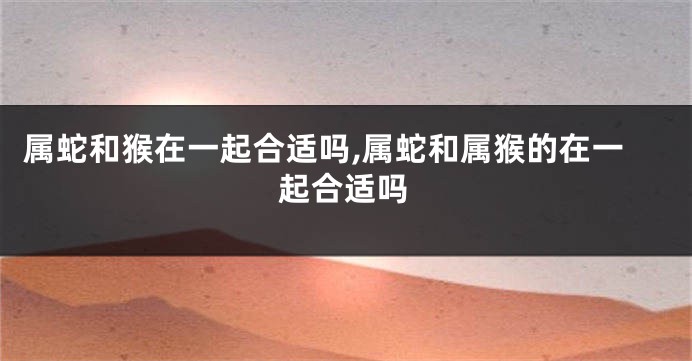 属蛇和猴在一起合适吗,属蛇和属猴的在一起合适吗