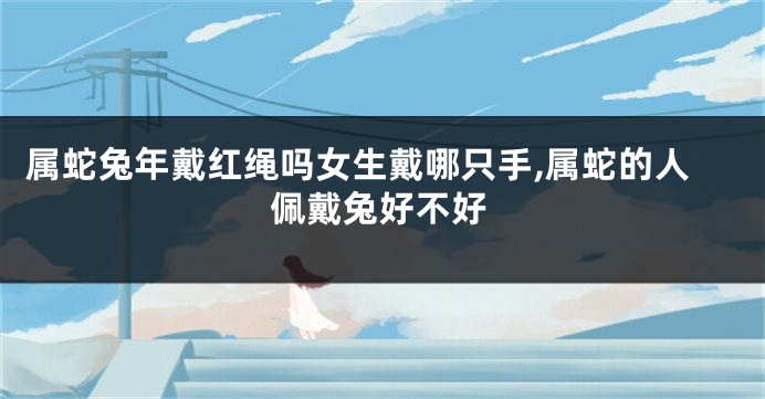 属蛇兔年戴红绳吗女生戴哪只手,属蛇的人佩戴兔好不好