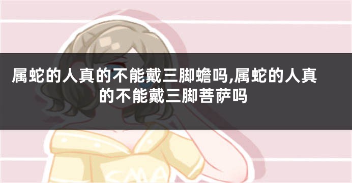 属蛇的人真的不能戴三脚蟾吗,属蛇的人真的不能戴三脚菩萨吗