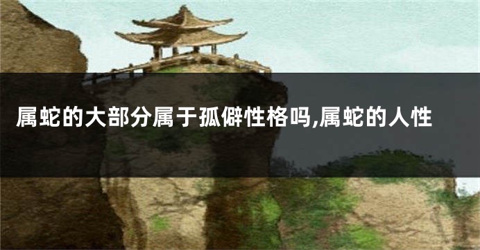 属蛇的大部分属于孤僻性格吗,属蛇的人性