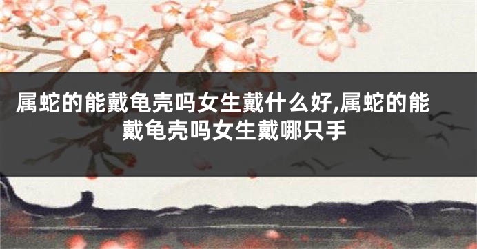 属蛇的能戴龟壳吗女生戴什么好,属蛇的能戴龟壳吗女生戴哪只手