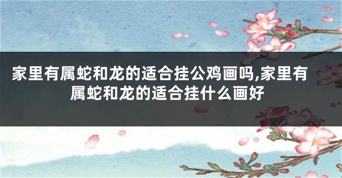 家里有属蛇和龙的适合挂公鸡画吗,家里有属蛇和龙的适合挂什么画好