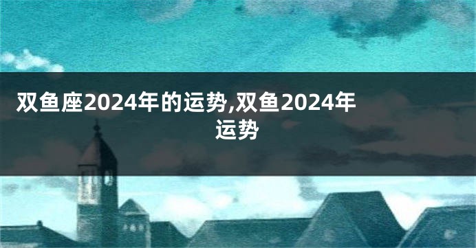 双鱼座2024年的运势,双鱼2024年运势